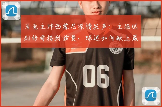马竞主帅西蒙尼深情发声：主场送别传奇格列兹曼，球迷如何献上最高致敬？