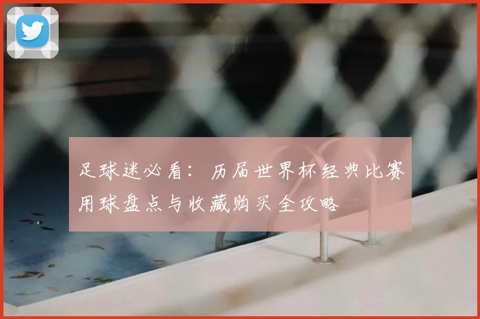 足球迷必看:历届世界杯经典比赛用球盘点与收藏购买全攻略