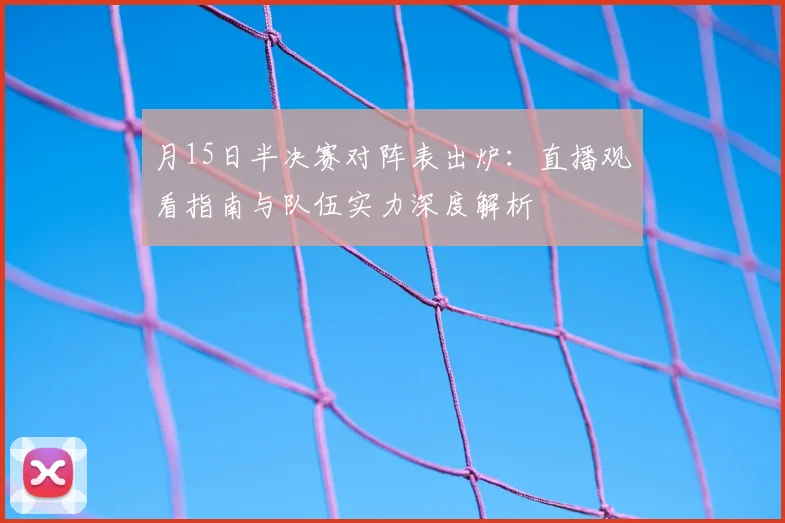 月15日半决赛对阵表出炉：直播观看指南与队伍实力深度解析