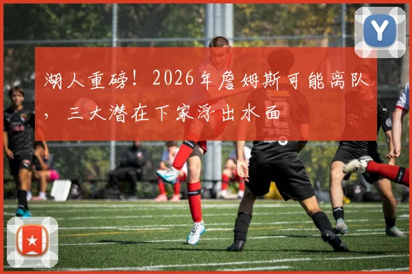 湖人重磅！2026年詹姆斯可能离队，三大潜在下家浮出水面
