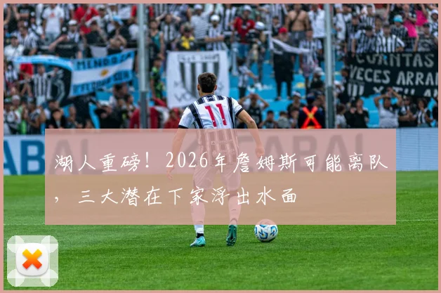 湖人重磅!2026年詹姆斯可能离队,三大潜在下家浮出水面