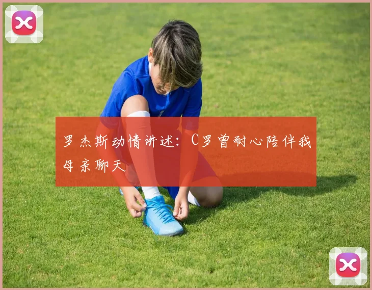 罗杰斯动情讲述:C罗曾耐心陪伴我母亲聊天
