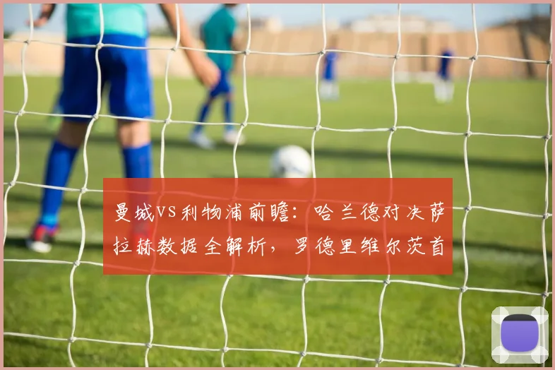 曼城vs利物浦前瞻：哈兰德对决萨拉赫数据全解析，罗德里维尔茨首发阵容与战术看点