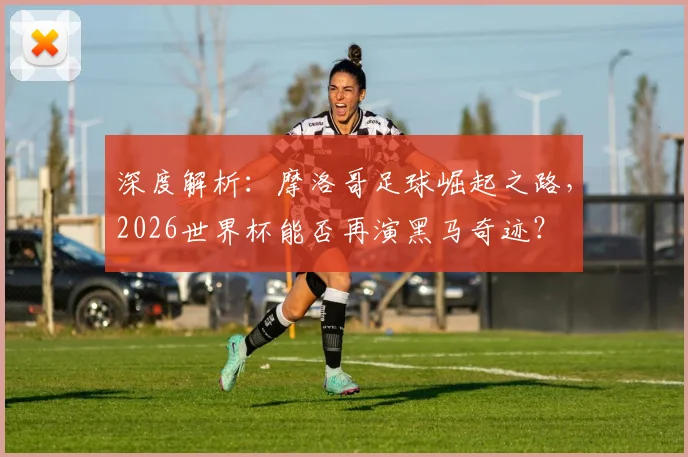 深度解析：摩洛哥足球崛起之路，2026世界杯能否再演黑马奇迹？